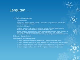 Lanjutan ….

  2) Definisi / Pengertian
      a) Gabriel Tarde
      Imitasi yang dimaksud adalh contoh – mencontoh yang dilakukan individu dari
      individu lain dalam kehidupan
      b) S.Stanfeld Sargent
      Imitation is a copy or produce the action of another. ( imitasi adalaha suatun
      percontohan atau menghasilakan tindakan dari yang lain).
      Dengan imitasi in, setiap individu dalam melaksanakan interaksi sosial menjadi : a
      pasive role in relation ( berperan pasif dalam hubungan ). Jadi inilah yang
      menyebabkan individu memil;iki tingkah laku yang seragam dalam interaksi sosial
 3) Syarat – Syarat Imitasi
 Dikemukakan oleh Gabriel Tarde :
      a) Harus ada minat / perhatian terhadap hal / sesuatu yang akan di tiru
      b) Harus ada sikap menjunjung tinggi terhadap hal / sesuatu yang akan di contoh
      c) Harus ada penghargaan sosial yang tinggi akibat peniruan yang dilakukan
      d) Harus ada pengetahuan dari individu yang akan melaksanakn peniruan.
 