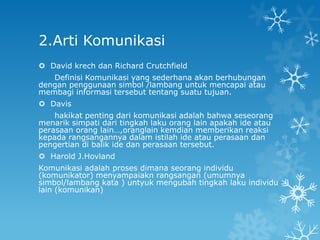 2.Arti Komunikasi
 David krech dan Richard Crutchfield
   Definisi Komunikasi yang sederhana akan berhubungan
dengan penggunaan simbol /lambang untuk mencapai atau
membagi informasi tersebut tentang suatu tujuan.
 Davis
    hakikat penting dari komunikasi adalah bahwa seseorang
menarik simpati dari tingkah laku orang lain apakah ide atau
perasaan orang lain…,oranglain kemdian memberikan reaksi
kepada rangsangannya dalam istilah ide atau perasaan dan
pengertian di balik ide dan perasaan tersebut.
 Harold J.Hovland
Komunikasi adalah proses dimana seorang individu
(komunikator) menyampaiakn rangsangan (umumnya
simbol/lambang kata ) untyuk mengubah tingkah laku individu
lain (komunikan)
 