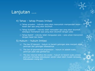 Lanjutan ….
  4) Tahap – tahap Proses Imitasi
     a) Tahap proyeksi : individu yang akan mencontoh memperoleh kesan –
        kesan dari apa yang akan dicontoh
     b) Tahap Subjektif : individu telah menyadari apa yang akan dicontoh
        sekaligus memahami apa yang akan dicontoh dengan jelas
     c) Tahap Ejektif : individu telah menguasai cara – cara untuk mencontoh
        dengan tepat dan benar.

  5) Hukum – hukum Imitasi
     a)   The law Of descent : hukum ini berarti golongan atas menjadi objek
          peniruan dari golongan dibawahnya
     b)   The law of geometrical progression : hukum ini adalah suatu
          peniruan pasti ada gambarnya
     c)   The law internal before the exotic : hukum ini berarti suatu proses
          peniruan terhadap kebudayaan sendiri akan lebih mudah daripada
          kebudayaan orang lain
 