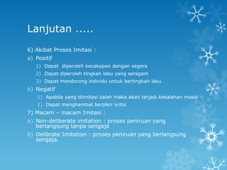 Lanjutan .....
6) Akibat Proses Imitasi :
a) Positif
   1) Dapat diperoleh kecakapan dengan segera
   2) Dapat diperoleh tingkah laku yang seragam
   3) Dapat mendorong individu untuk bertingkah laku
b) Negatif
    1) Apabila yang diimitasi salah maka akan terjadi kesalahan masal
    2) Dapat menghambat berpikir kritis
7) Macam – macam Imitasi :
a) Non-deliberate imitation : proses peniruan yang
   berlangsung tanpa sengaja
b) Delibrate Imitation : proses peniruan yang berlangsung
   sengaja.
 