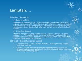 Lanjutan....
2) Definis / Pengertian
    a) Gustave Le Bone
    Memberikan pengertian dari asal kata sugesti dari kata sugeper yang
    artinya mempengaruhi. Kemudian artinya berkembang sehingga sugesti
    mempunyai arti suatu proses dimana seseorang individu memperoleh
    pandangan, sikap, dan tingkah laku individu lain tanpa dikritik terlebih
    dahulu
    b) S.Stanfeld Sargent
    Memberi pengertian yang searah dengan Gustave Le bone : sugesti
    adalah : ...... One person induce uncritic performance of act in other. (
    seseorang menyebabkan penerimaan idea tanpa kritik atau perbuatan /
    tindakan tanpa sadar dari yang lain.
3) Syarat – Syarat Pemberian Sugesti
    a) Thomas Brown : perlu adanya asosiasi / hubungan yang terjadi
       pada jiwa individu
    b) Centril : sugesti hanya dapat terjadi apabila seseorang individu
       dihinggapi oleh situasi yang kritis dan individu tidak dapat membuat
       suatu keputusan yang pasti.
 