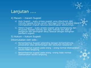Lanjutan ....
4) Macam – macam Sugesti
   a) Auto Sugesti : suatu proses sugesti yang diberikanb oleh
      individu kepada dirinya sendiri sehingga individu tersebut dapat
      meningkatkan tingkah lakunya dibandingkan sebelumnya.
   b) Hetero Sugesti : suatu proses sugesti yang berlangsung dan
      dirujukan kepada individu lain agar individu lain dapt di
      pengaruhi dan bertingkah lakuy seseuai dengan keinginan
      pemberti sugesti.
5) Hukum – hukum Sugesti
Dikemukakan oleh sidis :
   a) Bertambanhya Sugesti sebanding dengan bertambahnyta
      perpecahan atau pertentangan dari keutuhan kesadaran
   b) Bertambahnya sugesti pada orang – orang normal dilaksanakan
      secara tidak langsung
   c) Bertambahnya sugesti pada orang –orang tidak normal
      dialksanakan secara langsung
 