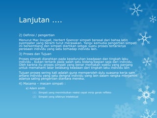 Lanjutan ....
2) Definisi / pengertian
Menurut Mac Dougall, Herbert Spencer simpati berasal dari bahsa latin
syempater yang berarti turut merasakan. Yangv kemudia pengertian simpati
ini berkembang dan simpati diartikan sebgai suatu proses tertariknya
perasaan individu yang satu terhadap individu lain.
3) Proses dan Tujuan
Proses simpati diarahkan pada keseluruhan keadaaan dan tingkah laku
individu , bukan tertarik pada salah satu bidang/bagian saja dari individu.
Oleh karena itu proses simpati yang benar memakan waktu yang panjang
untuk memahami latar belakang keadaan dari tingkah laku individu lain
Tujuan proses sering kali adalah guna memperoleh dulu suasana kerja sam
antara individu yang satu dengna individu yang lain dalam rangka menjamin
adanya saling pengertian diantara mereka.
4) Macama – macam simpati :
    a) Adam smith
         (1) Simpati yang menimbulkan reaksi cepat mirip gerak reflleks
         (2) Simpati yang sifatnya intelektual
 