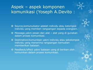 Aspek – aspek komponen
komunikasi (Yoseph A.Devito :


 Source,komunuikator adalah individu atau kelompok
  individu yang memberi rangsangan kepada oranglain.
 Message,yakni pesan dan alat – alat yang di gunakan
  dalam proses komunikasi.
 Destination/komunikan yakni individu atau sekelompok
  individu yang menerima rangsangan kemudian
  memberikan balasan.
 Feedbeck/sffect yakni balasan yang di berikan oleh
  komunikan dalam proses komunikasi.
 