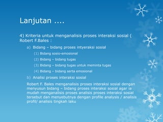 Lanjutan ....
4) Kriteria untuk menganalisis proses interaksi sosial (
Robert F.Bales :
   a) Bidang – bidang proses intyeraksi sosial
       (1) Bidang sosio-emosional
       (2) Bidang – bidang tugas
       (3) Bidang – bidang tugas untuk meminta tugas
       (4) Bidang – bidang serta emosional

   b) Analisi proses interaksi sosial
   Robert F. Bales menganalisis proses interaksi sosial dengan
   menyusun bidang – bidang proses interaksi sosial agar ia
   mudah menganalisis proses analisis proses interaksi sosial
   tersebut dan menyebutnya dengan profile analysis / analisis
   profil/ analisis tingkah laku
 