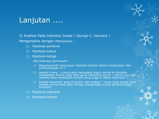 Lanjutan ....

3) Analisis Pada Interaksi Sosial ( George C. Homans )
Menganalisis dengan menyusun :
    a) Hipotesa pertama
    b) Hipotesa kedua
    c) Hipotesa ketiga
        Ada beberapa pertanyaan :
        1)   Bagaimanakah keterangan hipotesis tersbut dalam menghadapi sifat
             perkembangan ini ?
        2)   Apakah orang - orang yang memegang teguh norma itu bersedia
             melepaskan norma ynag lama guna menerima norma – norma baru dan
             mereka tetap menduduki tempat yang tinggi di dalam kelompok ?
        3)   Apakah kelompok yang di pimpin oleh orabng – orang yang sangat setia
             kepada norma lama akan mampu menghadapi proses perkembangan
             tersebut?
    d) Hipotesa keempat
    e) Hipotesa kelima
 