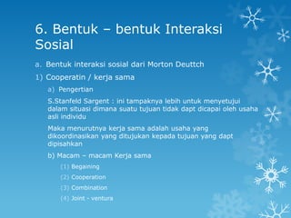 6. Bentuk – bentuk Interaksi
Sosial
a. Bentuk interaksi sosial dari Morton Deuttch
1) Cooperatin / kerja sama
   a) Pengertian
   S.Stanfeld Sargent : ini tampaknya lebih untuk menyetujui
   dalam situasi dimana suatu tujuan tidak dapt dicapai oleh usaha
   asli individu
   Maka menurutnya kerja sama adalah usaha yang
   dikoordinasikan yang ditujukan kepada tujuan yang dapt
   dipisahkan
   b) Macam – macam Kerja sama
      (1) Begaining
      (2) Cooperation
      (3) Combination
      (4) Joint - ventura
 