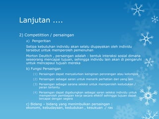 Lanjutan ....
2) Competittion / persaingan
   a) Pengeritian
   Setipa kebutuhan individu akan selalu diupayakan oleh individu
   tersebut untuk memperoleh pemenuhan
   Morton Deuttch , persaingan adalah : bentuk interaksi sosial dimana
   seseorang mencapai tujuan, sehingga individu lain akan di pengaruhi
   untuk mencapaui tujuan mereka
   b) Fungsi Persaingan
       (1) Persaingan dapat menyalurkan keinginan perorangan atau kelompok
       (2) Persaingan sebagai saran untuk menarik perhatian dari yang lain
       (3) Persaingan sebagai sarana seleksi untuk memperoleh kedudukan /
           peran tertentu
       (4) Persaingan dapat digabungkan sebagai saran seleksi individu untuk
           memperoleh pembagian kerja secara efektif sehingga tujuan dapat
           tercapai dengan segera
   c) Bidang – bidang yang menimbulkan persaingan :
   ekonomi, kebudayaan, kedudukan , kesukuan ./ ras
 