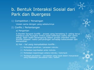 b. Bentuk Interaksi Sosial dari
Park dan Buergess
1) Competition / Persaingan
    Uraian sama dengan yang sebelumnya
2) Conflic / Pertentangan
    a) Pengertian
    S.Stanfel Sargent konflik : proses yang berselang 0- seling terus –
    menerus srta mungkin timbul pada beberapa waktu dari sama
    sekali, lebih stabil berlangsung dalam proses interaksi sosial.
    Konflik didasari reaksi penyerangan terhadap kekecewaan dan
    kemarahan
    b) Hal – hal yang menyebabkan konflik :
        (1) Perbedaan pendirian / perasaan individu
        (2) Perbedaan kepribadian antar individu
        (3) Perbedaan kepentingan antara individu / kelompok
        (4) Terdapat perubahan – perubahan yang cepat dalam masyarakat
            yang disebabkan perubahan nilai / sistem
 