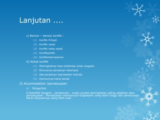 Lanjutan ....
    c) Bentuk – bentuk konflik :
         (1) Konflik Pribadi
         (2) Konflik rasial
         (3) Konflik kelas sosial
         (4) Konflikpolitik
         (5) Konflikinternasional
    d) Akibat konflik
         (1) Meningkatnya rasa solidaritas antar anggota
         (2) Munculnya persatuan kelompok
         (3) Ada peubahan kepribadian individu
         (4) Harncurnya harta benda

3) Accomodation /persesuaian
    a)   Pengertisn
    S.Stanfeld Sargent , persesuian : suatu proses peningkatan saling adaptasi atau
    penyesuaian . Persesuaian mempunyai tingkatann yang lebih tinggi dari penesuaian
    karen atujuannya yang lebih luas .
 