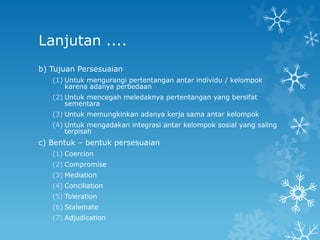 Lanjutan ....
b) Tujuan Persesuaian
   (1) Untuk mengurangi pertentangan antar individu / kelompok
       karena adanya perbedaan
   (2) Untuk mencegah meledaknya pertentangan yang bersifat
       sementara
   (3) Untuk memungkinkan adanya kerja sama antar kelompok
   (4) Untuk mengadakan integrasi antar kelompok sosial yang saling
       terpisah
c) Bentuk – bentuk persesuaian
   (1) Coercion
   (2) Compromise
   (3) Mediation
   (4) Conciliation
   (5) Toleration
   (6) Stalemate
   (7) Adjudication
 