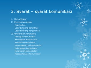 3. Syarat – syarat komunikasi
a. Komunikator
1) Persyaratan pokok
   Kepribadian
   Latar belakang pendidikan
   Latar belakang pengalaman
2) Persyaratan penunjang
   Persiapan komunikator
   Keunggulan komunikator
   Ketulusan komunikator
   Kepercayaan diri komunikator
   Ketenangan komunikator
   Keramahan komunikator
   Kesederhanaan komunikator
 
