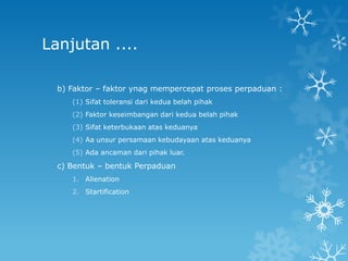 Lanjutan ....

  b) Faktor – faktor ynag mempercepat proses perpaduan :
     (1) Sifat toleransi dari kedua belah pihak
     (2) Faktor keseimbangan dari kedua belah pihak
     (3) Sifat keterbukaan atas keduanya
     (4) Aa unsur persamaan kebudayaan atas keduanya
     (5) Ada ancaman dari pihak luar.

  c) Bentuk – bentuk Perpaduan
     1. Alienation
     2. Startification
 