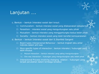 Lanjutan ….

c. Bentuk – bentuk Interaksi sosial dari krout:
    1) Communalism : bentuk interaksi sosial yang dilaksanakan sekadarnya
    2) Parasitism : interaksi sosial yang menguntungkan satu pihak
    3) Mutualism : bentuk interaksi yang menggantungka kedua belah pihak
    4) Sociality : bentuk interaksi sosial yang telah bersifat kemsyarakatan
d. Bentuk – bentuk Interaksi sosial dari S.Stanfeld Sargent
    1) Board types interpersonal Behaviour : bentuk tingkah laku antar
       individu dalam arti luas
    2) More specific types of interaction : bentuk interaksi / hubungan yang
       lebih khusus
        a)   Mutual interaction : bentuk interaksi yang saling menguntungkan
        b)   One way interaction : hubungan yang menguntungkan satu belah pihak

    3) Interactional Process involving changing relation : hubungan yang
       terjadi perubahan dalam lembaga tersebut
 