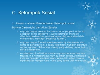 C. Kelompok Sosial

1. Alasan – alasan Pembentukan Kelompok sosial
Dorwin Cartwright dan Alvin Zander
   1. A group maybe created by one or more people inorder to
      accoplish some objective ( suatu kelompok mungkin
      dibentuk berdasarkan pertimabngan oleh satu atau lebih
      orang untuk mencapai beberapa tujuan )
   2. A group maybe formed spontaneously by the people who
      came to participate in. ( suatu kelompok mungkin dibentuk
      secara spontan oleh orang –orang yang datang untuk ikut
      serta di dalamnya.
   3. A collection of individual maybe a group because they are
      treated in a homogeneous way by other people.(kumpulan
      individu mungkin menjadi suatu kelompok sebab mereka
      diperlakukan dengan cara –cara yang sama oleh orang lain)
 