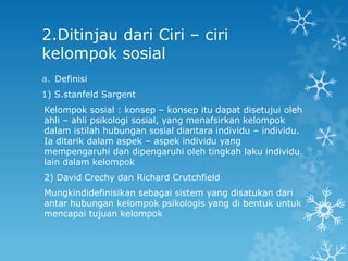 2.Ditinjau dari Ciri – ciri
kelompok sosial
a. Definisi
1) S.stanfeld Sargent
Kelompok sosial : konsep – konsep itu dapat disetujui oleh
ahli – ahli psikologi sosial, yang menafsirkan kelompok
dalam istilah hubungan sosial diantara individu – individu.
Ia ditarik dalam aspek – aspek individu yang
mempengaruhi dan dipengaruhi oleh tingkah laku individu
lain dalam kelompok
2) David Crechy dan Richard Crutchfield
Mungkindidefinisikan sebagai sistem yang disatukan dari
antar hubungan kelompok psikologis yang di bentuk untuk
mencapai tujuan kelompok
 