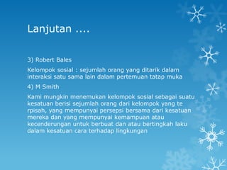 Lanjutan ....

3) Robert Bales
Kelompok sosial : sejumlah orang yang ditarik dalam
interaksi satu sama lain dalam pertemuan tatap muka
4) M Smith
Kami mungkin menemukan kelompok sosial sebagai suatu
kesatuan berisi sejumlah orang dari kelompok yang te
rpisah, yang mempunyai persepsi bersama dari kesatuan
mereka dan yang mempunyai kemampuan atau
kecenderungan untuk berbuat dan atau bertingkah laku
dalam kesatuan cara terhadap lingkungan
 