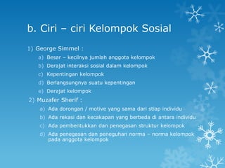 b. Ciri – ciri Kelompok Sosial
1) George Simmel :
   a) Besar – kecilnya jumlah anggota kelompok
   b) Derajat interaksi sosial dalam kelompok
   c) Kepentingan kelompok
   d) Berlangsungnya suatu kepentingan
   e) Derajat kelompok
2) Muzafer Sherif :
    a) Ada dorongan / motive yang sama dari stiap individu
    b) Ada rekasi dan kecakapan yang berbeda di antara individu
    c) Ada pembentukkan dan penegasan struktur kelompok
    d) Ada penegasan dan peneguhan norma – norma kelompok
       pada anggota kelompok
 
