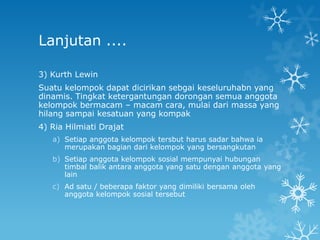 Lanjutan ....

3) Kurth Lewin
Suatu kelompok dapat dicirikan sebgai keseluruhabn yang
dinamis. Tingkat ketergantungan dorongan semua anggota
kelompok bermacam – macam cara, mulai dari massa yang
hilang sampai kesatuan yang kompak
4) Ria Hilmiati Drajat
   a) Setiap anggota kelompok tersbut harus sadar bahwa ia
      merupakan bagian dari kelompok yang bersangkutan
   b) Setiap anggota kelompok sosial mempunyai hubungan
      timbal balik antara anggota yang satu dengan anggota yang
      lain
   c) Ad satu / beberapa faktor yang dimiliki bersama oleh
      anggota kelompok sosial tersebut
 
