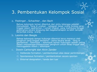 3. Pembentukan Kelompok Sosial
a. Festinger , Schachter , dan Bach
     Bahwa kelompok teman dibentuk dari pintu tetangga sebelah
     menyebelah. Yang di uraikan : sebagian besar orang 0orang yang
     tinggal dalam apartemen / rumah tingkat, yang membuka tangga
     gedungnya secara langsung dan bagaiamanapun ia lebih tampak
     berjumpa orang –orang
b. Leomis dan Beegle
     Bahwa kelompok teman hubunga dibentuk terus menerus oleh
     penghuni yang tinggal bersama – sama secara akrab . Yang di
     gambarkan : kelompok – kelompok teman hubungan adalah paling
     dalam mempengaruhikeputusan penghuni untuk tetap tinggal atau
     meninggalkan koloni / kelompok
c.   Dowin Cartwright dan Alvin Zander
     1) Deliberate formation / pembentukkan atas dasar pertimbangan
     2) Spontaneous formation / pembentukkan secara spontan
     3) Ekternal designation / tanda dari luar
 