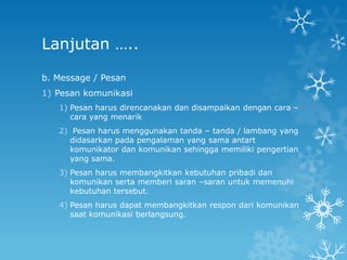 Lanjutan …..

b. Message / Pesan
1) Pesan komunikasi
   1) Pesan harus direncanakan dan disampaikan dengan cara –
      cara yang menarik
   2) Pesan harus menggunakan tanda – tanda / lambang yang
     didasarkan pada pengalaman yang sama antart
     komunikator dan komunikan sehingga memiliki pengertian
     yang sama.
   3) Pesan harus membangkitkan kebutuhan pribadi dan
      komunikan serta memberi saran –saran untuk memenuhi
      kebutuhan tersebut.
   4) Pesan harus dapat membangkitkan respon dari komunikan
      saat komunikasi berlangsung.
 
