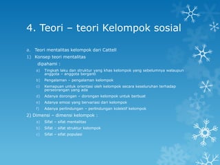 4. Teori – teori Kelompok sosial

a. Teori mentalitas kelompok dari Cattell
1) Konsep teori mentalitas
     dipahami :
    a)   Tingkah laku dan struktur yang khas kelompok yang sebelumnya walaupun
         anggota – anggota berganti
    b)   Pengalaman – pengalaman kelompok
    c)   Kemapuan untuk orientasi oleh kelompok secara keseluruhan terhadap
         perseorangan yang ada
    d)   Adanya dorongan – dorongan kelompok untuk berbuat
    e)   Adanya emosi yang bervariasi dari kelompok
    f)   Adanya perlindungan – perlindungan kolektif kelompok
2) Dimensi – dimensi kelompok :
    a)   Sifat – sifat mentalitas
    b)   Sifat – sifat struktur kelompok
    c)   Sifat – sifat populasi
 