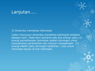 Lanjutan....



3) Dinamika mentalitas Kelompok
Cattel menyusun dinamika mentalitas kelompok kedalam
delapan teori. Pada teori pertama ada dua sinergi yaitu (1)
sinergi pemeliharaan kelompok adalah dorongan untuk
menyaksikan perselisihan dan mencari kesepakatan (2)
sinergi efektif yaitu dorongan kelebihan / sisa untuk
mencapai tujuan di luar kelompok.
 