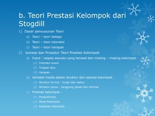 b. Teori Prestasi Kelompok dari
Stogdill
1) Dasar penyusunan Teori
     a) Teori – teori belajar
     b) Teori – teori interaksi
     c) Teori – teori harapan
2)   konsep dan Prosedur Teori Prestasi Kelompok
     a) Input : segala sesuatu yang berasal dari masing – masing kelompok :
         (1) Interaksi sosial
         (2) Tingkah laku
         (3) Harapan

     b) Variabel media dalam struktur dan operasi kelompok
         (1) Struktur formal : fungsi dan status
         (2) Struktur peran : tanggung jawab dan otoritas

     c) Prestasi kelompok :
         (1) Produktivitas
         (2) Moral Kelompok
         (3) Kesatuan Kelompok
 
