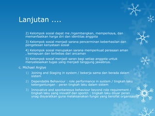 Lanjutan ....
    2) Kelompok sosial dapat me /ngembangkan, memperkaya, dan
    memanfaatkan harga diri dan identitas anggota
    3) Kelompok sosial menjadi sarana pencerminan keberhasilan dan
    pengetesan kenyataan sosial
    4) Kelompok sosial merupakan sarana memperkuat perasaan aman
    , kemapuan dan terbebas dari ancaman
    5) Kelompok sosial menjadi saran bagi setiap anggota untuk
    menyelesaikan tugas yang menjadi tanggung jawabnya.
c. Michael Arglye
    1) Joining and Staging in system / bekerja sama dan berada dalam
       sistem
    2) Dependable Behaviour : role performance in system / tingkah laku
       ketergantungan : peran tingkah laku dalam sistem
    3) Innovative and spontaneous behaviour beyond role requirement /
       tingkah laku yang inovatif dan spontn : tingkah laku diluar peran
       ynag disyaratkan guna melaksanakan fungsi yang bersifat organisasi
 