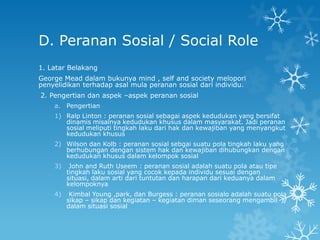 D. Peranan Sosial / Social Role
1. Latar Belakang
George Mead dalam bukunya mind , self and society melopori
penyelidikan terhadap asal mula peranan sosial dari individu.
2. Pengertian dan aspek –aspek peranan sosial
    a. Pengertian
    1) Ralp Linton : peranan sosial sebagai aspek kedudukan yang bersifat
       dinamis misalnya kedudukan khusus dalam masyarakat. Jadi peranan
       sosial meliputi tingkah laku dari hak dan kewajiban yang menyangkut
       kedudukan khusus
    2) Wilson dan Kolb : peranan sosial sebgai suatu pola tingkah laku yang
       berhubungan dengan sistem hak dan kewajiban dihubungkan dengan
       kedudukan khusus dalam kelompok sosial
    3)    John and Ruth Useem : peranan sosial adalah suatu pola atau tipe
         tingkah laku sosial yang cocok kepada individu sesuai dengan
         situasi, dalam arti dari tuntutan dan harapan dari keduanya dalam
         kelompoknya
    4)    Kimbal Young ,park, dan Burgess : peranan sosialo adalah suatu pola
         sikap – sikap dan kegiatan – kegiatan diman seseorang mengambil
         dalam situasi sosial
 