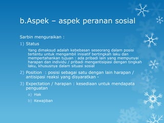 b.Aspek – aspek peranan sosial

Sarbin menguraikan :
1) Status
   Yang dimaksud adalah kebebasan seseorang dalam posisi
   tertentu untuk mengambil inisiatif bertingkah laku dan
   mempertahankan tujuan : ada pribadi lain yang mempunyai
   harapan dan individu / pribadi mengantisipasi dengan tingkah
   laku, khususnya dalam situasi sosial
2) Position : posisi sebagai satu dengan lain harapan /
   antisipasi reaksi yang disyaratkan -
3) Expectation / harapan : kesediaan untuk mendapata
   penguatan
   a) Hak
   b) Kewajiban
 