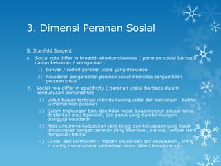 3. Dimensi Peranan Sosial

S. Stanfeld Sargent
a. Social role differ in breadth ekextensiveness ( peranan sosial berbeda
   dalam keluasan / keragaman :
    1) Banyak / sedikit peranan sosial yang dilakukan
    2) Kesadaran pengambilan peranan sosial intensitas pengambilan
       peranan sosial
b. Social role differ in specificity ( peranan sosial berbeda dalam
   kekhususan pemahaman
     1) Untuk bagian terbesar individu kurang sadar dari kenyataan , bahwa
        ia memainkan peranan
     2) Dalam lingkungan baru dan tidak wajar, bagaimanpun situasi harus
        ditafsirkan atau diperoleh, dan peran yang diambil mungkin
        dianggap kesadaran
     3) Pada umumnya kedudukan yang tinggi dan kekuasaan yang besar
        dihubungkan dengan peranan yang diberikan , individu tampak lebih
        menyadari hal itu
     4) Di sisi dari bermacam – macam situasi dan dan kedudukan , orang
        – oranbg menunjukkan perbedaan besar dalam kesadaran diri
 