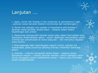 Lanjutan ….
c. again, social role change in this contiunity or permanence ( lagi
, peranan sosial berubah didalam kontinuitas dan kematangan )
d. Social role changes very greatly in importance and prestige (
peranan sosial berubah secara besar – besaran dalam dalam
kepentingan dan prestis
e. Seseorang memperoleh banyak variasi latar dalam kemudahan atau
kesukaran melaksanakan peran – peran. Beberapa menyaratkan usaha
minimal dan penyesuaian di mana yang lain – lain menuntut kegiatan
yang kontinu
f. Pada beberapa latar kelembagaan seperti rumah, sekolah ata
masyarakat, pada umumnya seorang individu melainkan beberapa
peran
g. Individu – individu mengubah secara besar – besaran dalam
penyatuan macam – macam peranan mereka, namun sebagian besar
orang mengganti dalam melaksankan peran – peran yang menyebar
tanpa diorganisasikan
 