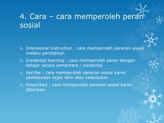 4. Cara – cara memperoleh peran
sosial


a. Intensional instruction : cara memperoleh peranan sosial
   melalui pendidikan
b. Insidental learning : cara memperoleh peran dengan
   belajar secara sementara / insidental
c. Ascribe : cara memperoleh peranan sosial karen
   pembawaan sejak lahir atau kedudukan
d. Prescribed : cara memperoleh peranan sosial karen
   diberikan
 