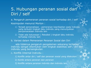 5. Hubungan peranan sosial dan
Diri / self
a. Pengaruh pemeranan peranan sosial terhadap diri / self
Kesimpulan menurut Morton :
   1) Terjadi personalisasi : pemeranan kepribadian pada individu
      yang terbukti tingkah laku individu yang menunjukkan
      penyamarataan individu lain
   2) Tidak ada keluwesan ( fleksibel ) tingkah laku individu
      terhadap individu lain
b. Variasi dalam Pemeranan Peranan Sosial dan Diri
    ada tidaknya pengaruh pengalaman sekarang terhadap
individu sangat ditentukan oleh tingkat stabilitas self / diri dari
individu yang bersangkutan
c. Konflik Internal Individu :
   1) Konflik antar diri / self dan peranan sosial yang dilakukan
   2) Konlik antara peranan dan peranan
   3) Konflik antara peranan individu dan individu lain
 