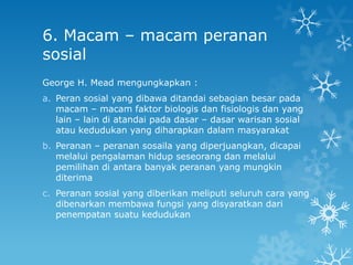 6. Macam – macam peranan
sosial
George H. Mead mengungkapkan :
a. Peran sosial yang dibawa ditandai sebagian besar pada
   macam – macam faktor biologis dan fisiologis dan yang
   lain – lain di atandai pada dasar – dasar warisan sosial
   atau kedudukan yang diharapkan dalam masyarakat
b. Peranan – peranan sosaila yang diperjuangkan, dicapai
   melalui pengalaman hidup seseorang dan melalui
   pemilihan di antara banyak peranan yang mungkin
   diterima
c. Peranan sosial yang diberikan meliputi seluruh cara yang
   dibenarkan membawa fungsi yang disyaratkan dari
   penempatan suatu kedudukan
 