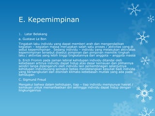 E. Kepemimpinan
1. Latar Belakang
a. Gustave Le Bon
Tingakah laku individu yang dapat memberi arah dan mengendalikan
kegiatan – kegiatan massa merupakan salah satu proses / aktivitas yang di
sebut kepemimpinan . Sedang individu – individu yang melakukan aktiviatas
kepemimpinan tersebut disebut pimpinan dan pimpinan memiliki tingkah
laku / aktivitas yang lebih tinggi tingkatannya dari anggota – anggota massa
b. Erich Fromm pada zaman lebiral kehidupan individu ditandai oleh
kebebasan artinya individu dapat hidup atas dasar kemauan dan pilihannya
sendiri tanpa dipengaruhi oleh individu lain perkembnagan selanjutnya
kehidupan individuyang semakin bebas mendatangkan kesuliat badi individu
yang bersangkutan dan disinilah klimaks kebebasan mutlak yang ada pada
kehidupan
C. Sigmund Freud
Mengakui bahwa dalam kehidupan, tiap – tiap individu mempunyai hasrat /
kemauan untuk memanfaatkan diri sehingga individu dapat hidup dengan
lingkungannya
 