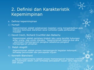 2. Definisi dan Karakteristik
  Kepemimpinan
a. Definisi kepemimpinan
1) Humpil
    Kepemimpinan adalah pelaksanaan kegiatan yang mengakibatkan pola
    interaksi kelompok diarahkan secar konsisten pada pemecahan
    masalah
2) David Crech, Richard Cruchfiel dan Ballachy
    Kepemimpian adalah peristiwa tingkah laku yang bersifat hubungan
    antar orang, siap untuk interaksi… kepemimpinan bekerja dua cara
    , pemimpin mempengaruhi pengikut sebaliknya pengikut
    mempengaruhi pimpinan
3) Ralph stogdill
    Kepemimpinan adalah proses mempengaruhi kegiatan kelompok
    terhadap perumusan dan pencapaian tujuan
4) Kenneth Blanchard
   …. Bahwa kepemimpina adalah proses mempengaruhi kegiatan individu
   atau kelompok dalam usah terhadap pencapaian tujuan yang diberikan
   oleh situasi
 