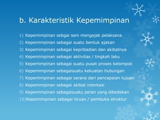 b. Karakteristik Kepemimpinan
1) Kepemimpinan sebgai seni mengajak pelaksana
2) Kepemimpinan sebagai suatu bentuk ajakan
3) Kepemimpinan sebagai kepribadian dan akibatnya
4) Kepemimpinan sebagai aktivitas / tingkah laku
5) Kepemimpinan sebagai suatu pusat proses kelompok
6) Kepemimpinan sebagaisuatu kekuatan hubungan
7) Kepemimpinan sebagai sarana dari pencapaian tujuan
8) Kepemimpinan sebagai akibat interkasi
9) Kepemimpinan sebagaisuatu peran yang dibedakan
10)Kepemimpinan sebagai tiruan / pembuka struktur
 