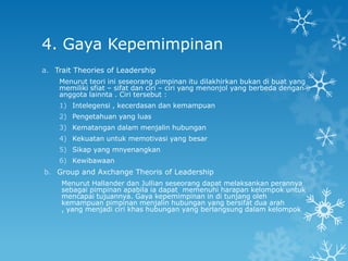 4. Gaya Kepemimpinan
a. Trait Theories of Leadership
    Menurut teori ini seseorang pimpinan itu dilakhirkan bukan di buat yang
    memiliki sfiat – sifat dan ciri – ciri yang menonjol yang berbeda dengan
    anggota lainnta . Ciri tersebut :
    1) Intelegensi , kecerdasan dan kemampuan
    2) Pengetahuan yang luas
    3) Kematangan dalam menjalin hubungan
    4) Kekuatan untuk memotivasi yang besar
    5) Sikap yang mnyenangkan
    6) Kewibawaan
b. Group and Axchange Theoris of Leadership
     Menurut Hallander dan Jullian seseorang dapat melaksankan perannya
     sebagai pimpinan apabila ia dapat memenuhi harapan kelompok untuk
     mencapai tujuannya. Gaya kepemimpinan in di tunjang oleh
     kemampuan pimpinan menjalin hubungan yang bersifat dua arah
     , yang menjadi ciri khas hubungan yang berlangsung dalam kelompok
 