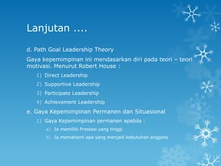 Lanjutan ....

d. Path Goal Leadership Theory
Gaya kepemimpinan ini mendasarkan diri pada teori – teori
motivasi. Menurut Robert House :
   1) Direct Leadership
   2) Supportive Leadership
   3) Participate Leadership
   4) Achievement Leadership
e. Gaya Kepemimpinan Permanen dan Situasional
   1) Gaya Kepemimpinan permanen apabila :
      a) Ia memiliki Prestasi yang tinggi
      b) Ia memahami apa yang menjadi kebutuhan anggota
 