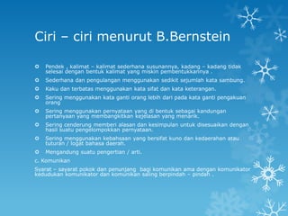 Ciri – ciri menurut B.Bernstein

   Pendek , kalimat – kalimat sederhana susunannya, kadang – kadang tidak
    selesai dengan bentuk kalimat yang miskin pembentukkannya .
   Sederhana dan pengulangan menggunakan sedikit sejumlah kata sambung.
   Kaku dan terbatas menggunakan kata sifat dan kata keterangan.
   Sering menggunakan kata ganti orang lebih dari pada kata ganti pengakuan
    orang
   Sering menggunakan pernyataan yang di bentuk sebagai kandungan
    pertanyaan yang membangkitkan kejelasan yang menarik.
   Sering cenderung memberi alasan dan kesimpulan untuk disesuaikan dengan
    hasil suatu pengelompokkan pernyataan.
   Sering menggunakan kebahsaan yang bersifat kuno dan kedaerahan atau
    tuturan / logat bahasa daerah.
   Mengandung suatu pengertian / arti.
c. Komunikan
Syarat – sayarat pokok dan penunjang bagi komunikan ama dengan komunikator
kedudukan komunikator dan komunikan saling berpindah – pindah .
 