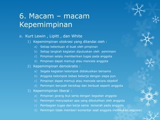 6. Macam – macam
Kepemimpinan
a. Kurt Lewin , Lipitt , dan White
    1) Kepemimpinan otokrasi yang ditandai oleh :
        a)   Setiap ketentuan di buat oleh pimpinan
        b)   Setiap langkah kegiatan diputuskan oleh pemimpin
        c)   Pimpinan selalu memberikan tugas pada anggota
        d)   Pimpinan dapat memuji atau mencela anggota
    2) Kepemimpinan demokratis :
        a)   Segala kegiatan kelompok didiskusikan bersama
        b)   Anggota kelompok bebas bekerja dengan siapa pun
        c)   Pimpinan dapat memuji atau mencela secara objektif
        d)   Pemimpin berusah bersikap dan berbuat seperti anggota
    3) Kepemimpinan liberal :
        a)   Pimpinan jarang ikut serta dengan kegiatan anggota
        b)   Pemimpin menyiapkan apa yang dibutuhkan oleh anggota
        c)   Pembagian tugas dan kerja sama terserah pada anggota
        d)   Pemimpin tidak memberi komentar saat anggota melakukan kegiatan
 