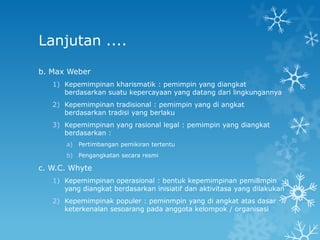 Lanjutan ....

b. Max Weber
   1) Kepemimpinan kharismatik : pemimpin yang diangkat
      berdasarkan suatu kepercayaan yang datang dari lingkungannya
   2) Kepemimpinan tradisional : pemimpin yang di angkat
      berdasarkan tradisi yang berlaku
   3) Kepemimpinan yang rasional legal : pemimpin yang diangkat
      berdasarkan :
       a)   Pertimbangan pemikiran tertentu
       b)   Pengangkatan secara resmi

c. W.C. Whyte
   1) Kepemimpinan operasional : bentuk kepemimpinan pemi8mpin
      yang diangkat berdasarkan inisiatif dan aktivitasa yang dilakukan
   2) Kepemimpinak populer : peminmpin yang di angkat atas dasar
      keterkenalan sesoarang pada anggota kelompok / organisasi
 