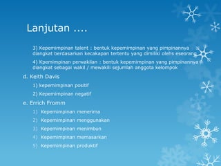 Lanjutan ....
   3) Kepemimpinan talent : bentuk kepemimpinan yang pimpinannya
   diangkat berdasarkan kecakapan tertentu yang dimiliki olehs eseorang
   4) Kpemimpinan perwakilan : bentuk kepemimpinan yang pimpinannya
   diangkat sebagai wakil / mewakili sejumlah anggota kelompok

d. Keith Davis
   1) kepemimpinan positif
   2) Kepemimpinan negatif

e. Errich Fromm
   1) Kepemimpinan menerima
   2) Kepemimpinan menggunakan
   3) Kepemimpinan menimbun
   4) Kepemimpinan memasarkan
   5) Kepemimpinan produktif
 