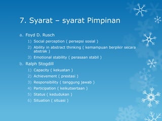 7. Syarat – syarat Pimpinan
a. Foyd D. Rusch
    1) Social perception ( persepsi sosial )
    2) Ability in abstract thinking ( kemampuan berpikir secara
       abstrak )
    3) Emotional stability ( perasaan stabil )
b. Ralph Stogdill
    1) Capacity ( kekuatan )
    2) Achievement ( prestasi )
    3) Responsibility ( tanggung jawab )
    4) Participation ( keikutsertaan )
    5) Status ( kedudukan )
    6) Situation ( situasi )
 