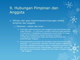9. Hubungan Pimpinan dan
Anggota

a. Ditinjau dari gaya kepemimpinan,hubungan antara
   pimpinan dan anggota
   1) Fleishmen , Holpim dan winer :
      a) Hubungan antara pimpinan dan anggota yang berorientasi pada
         tugas ditandai : (1) pemimpin memberi petunjuk pada bawahan
         (2) pemimpin mengadakan pengawasan secara ketat (3) tugas-
         tugas harus diselesaikan sesuai keinginan pimpinan (
         menekankan pelaksanaan tugas dari pada pembinaan dan
         pngembangan anggota
      b) Hubunganantara pimpinan dan bawahan yang berorientasi pada
         bawahan : (1) pemimpoin memberi motivasi kepada anggota (2)
         pemimpin melibatkan bawahan dalam mengambil keputusan (3)
         pemimpin bersikap penuh kekeluargaan, menghormati, percaya
         dan bekerja sama dengan anggota (4) pemimpin mengakui hak
         – hak anggota
 