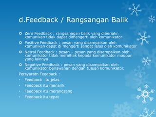 d.Feedback / Rangsangan Balik
 Zero Feedback : rangsanagan balik yang diberiakn
  komunikan tidak dapat dimengerti oleh komunikator
 Positive Feedback : pesan yang disampaikan oleh
  komunikan dapat di mengerti sangat jelas oleh komunikator
 Netral Feedback : pesan – pesan yang disampaikan oleh
  komunikator tidak memihak kepada komunikator maupun
  yang lainnya .
 Negative Feedback : pesan yang disampaikan oleh
  komunikator berlawanan dengan tujuan komunikator.
Persyaratn Feedback :
•   Feedback itu jelas
•   Feedback itu menarik
•   Feedback itu merangsang
•   Feedback itu tepat
 