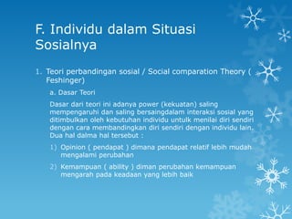 F. Individu dalam Situasi
Sosialnya
1. Teori perbandingan sosial / Social comparation Theory (
   Feshinger)
   a. Dasar Teori
   Dasar dari teori ini adanya power (kekuatan) saling
   mempengaruhi dan saling bersaingdalam interaksi sosial yang
   ditimbulkan oleh kebutuhan individu untulk menilai diri sendiri
   dengan cara membandingkan diri sendiri dengan individu lain.
   Dua hal dalma hal tersebut :
   1) Opinion ( pendapat ) dimana pendapat relatif lebih mudah
      mengalami perubahan
   2) Kemampuan ( ability ) diman perubahan kemampuan
      mengarah pada keadaan yang lebih baik
 