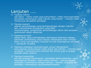 Lanjutan ....
5) Hipotesa kelima
   ada faktor – faktor sosial yang menyulitkan / tidak memungkinakan
   perubahan kemampuan pada individu yang hampir – hampyir tidak
   mempunyai perubahan pendapat
6) Hipotea keenam
   sejarah perkembangan yang berkepanjangan dengan individu
   lain, menimbulkan konsekuensi yang tidak
   menyenangkan, penghentian perkembangan diikuti oleh perasaan
   pemenuhan dalam kebencian
7) Hipotesa ke tujuh
   setiap faktor yang meningkatkan pentingnya kelompok sebagai
   kelompok pembanding untuk sesuatu kesempatan akan menjadi
   faktor yang meningkatkan masukan ke arah keseragaman pendapat
   / kemapuan tersebut.
8) Hipotesa kedelapan kecenderungan untyuk memperkecil
   kemungkinan perbandingan makin besar bila individu – individu yang
   pendapat / kemampuannya berbeda dari dirinya juga di anggap
   berbeda dalam sifatnya
9) Hipotesa kesembilan
   bila ada berbagai kemampuan / pendalpat dalam kelompok, maka
   keseragaman berbeda – beda antara individu – individu didekat
   pendapat / kemampuan dengan individu – individu yang jauh dari
   pendapat / kemampuan yang berbeda tersebut
 